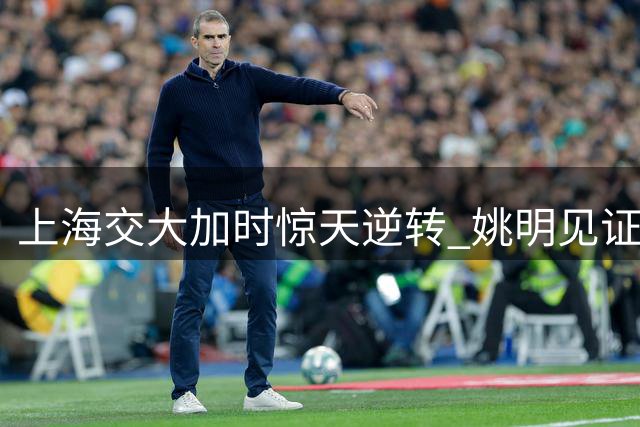 上海交大加时惊天逆转 姚明见证学弟打板三分绝杀清华