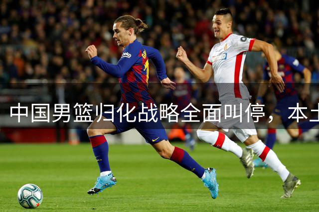 中国男篮归化战略全面叫停，本土球员成未来主力发展方向