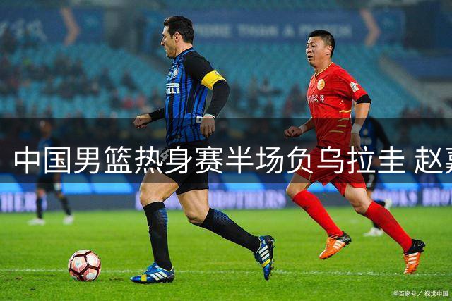 中国男篮热身赛半场负乌拉圭 赵嘉义外线发威砍12分