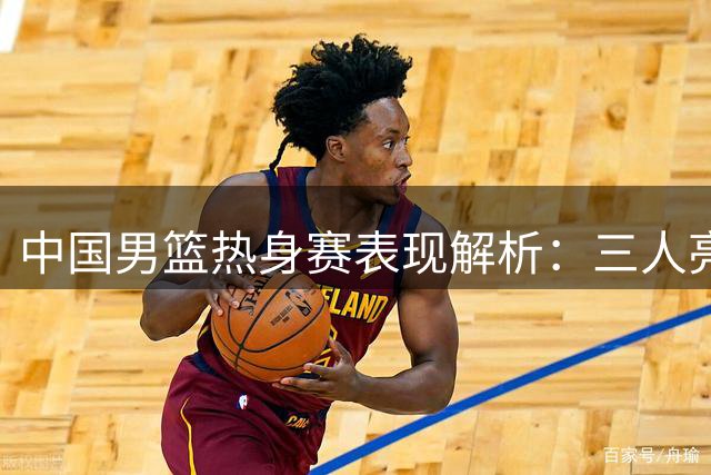 中国男篮热身赛表现解析：三人亮眼四人待改进两人存短板