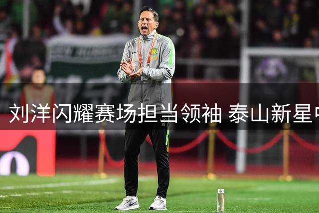 刘洋闪耀赛场担当领袖 泰山新星中场引关注