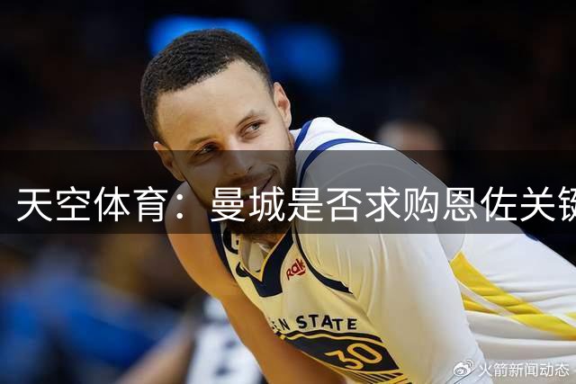 天空体育：曼城是否求购恩佐关键看罗德里去向