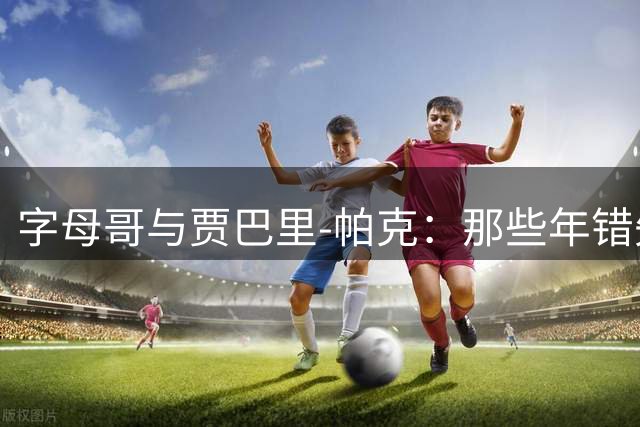 字母哥与贾巴里-帕克：那些年错失的雄鹿王朝拼图