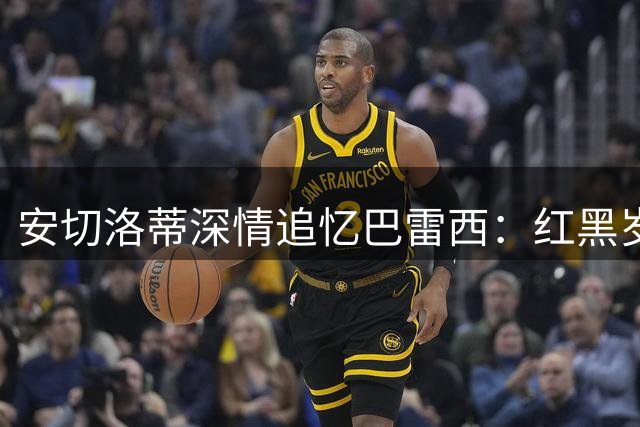 安切洛蒂深情追忆巴雷西：红黑岁月里永恒的队长与战友