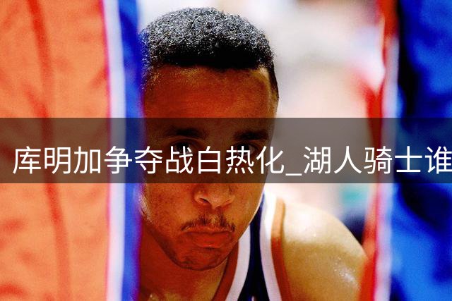 库明加争夺战白热化 湖人骑士谁能赢得这位潜力新星？