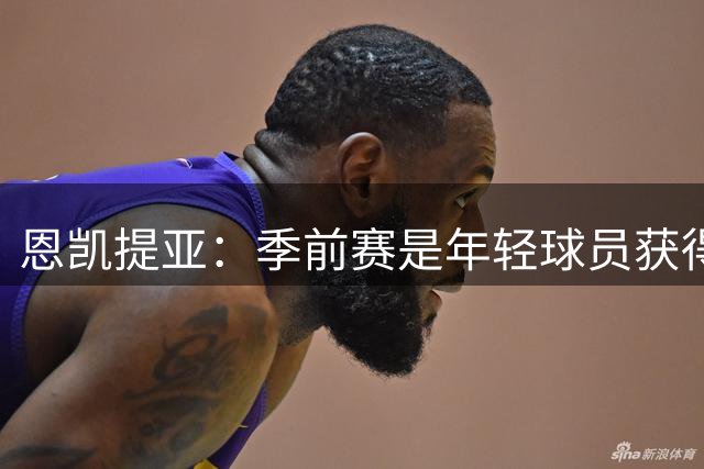 恩凯提亚：季前赛是年轻球员获得信任的机会