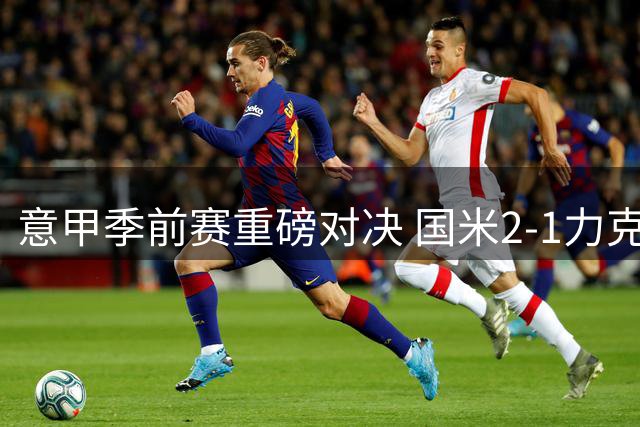 意甲季前赛重磅对决 国米2-1力克尤文延续不败金身