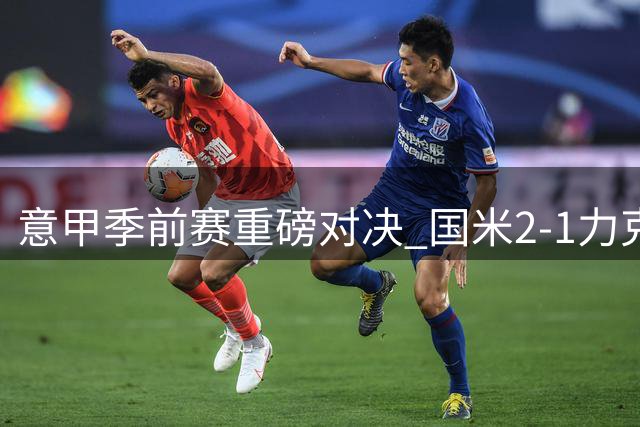 意甲季前赛重磅对决 国米2-1力克尤文延续不败金身