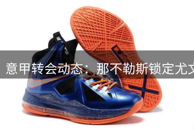 意甲转会动态：那不勒斯锁定尤文铁闸 加蒂交易方案浮出水面