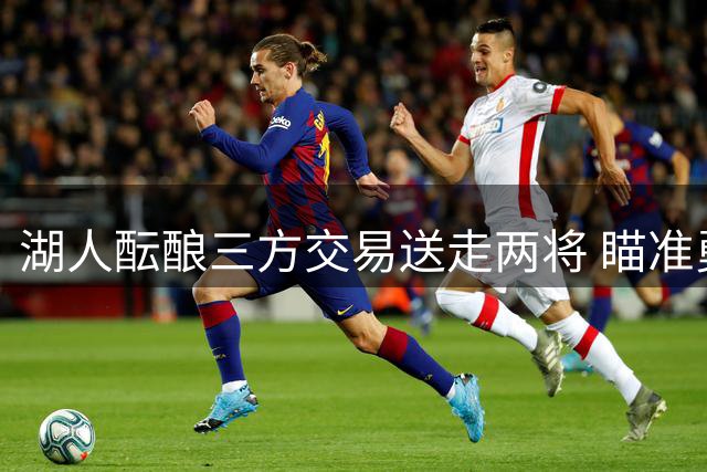 湖人酝酿三方交易送走两将 瞄准勇士库明加补强锋线