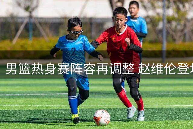 男篮热身赛阵容再调整 赵维伦登场表现低迷引关注