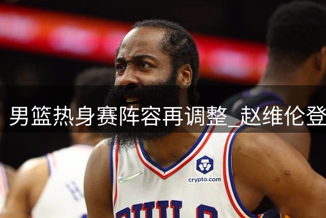 男篮热身赛阵容再调整 赵维伦登场表现低迷引关注