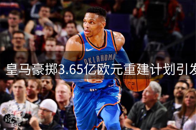 皇马豪掷3.65亿欧元重建计划引发深度质疑