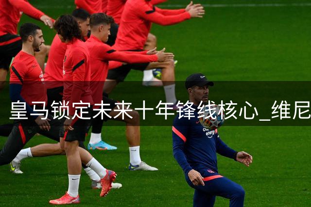 皇马锁定未来十年锋线核心 维尼修斯拒绝英超诱惑续签长约