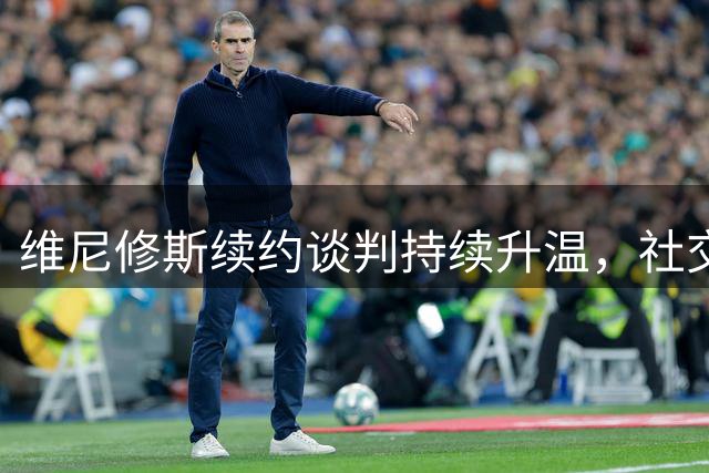 维尼修斯续约谈判持续升温，社交媒体突变引转会猜测