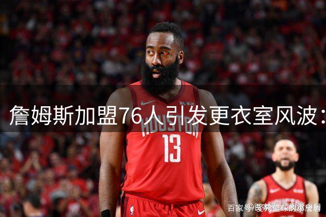 詹姆斯加盟76人引发更衣室风波：昔日争议言论成隐患