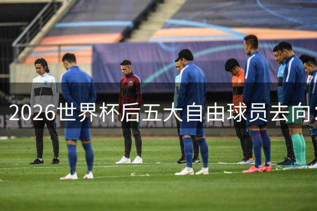 2026世界杯后五大自由球员去向：萨拉赫领衔 皇马两将引豪门争抢