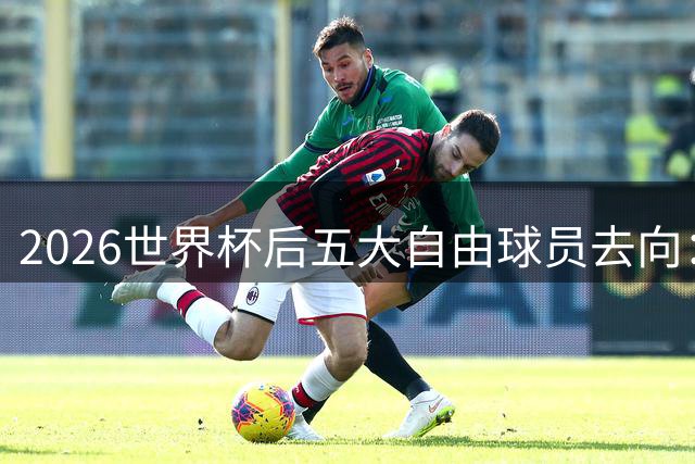 2026世界杯后五大自由球员去向：萨拉赫领衔 皇马两将引豪门争抢