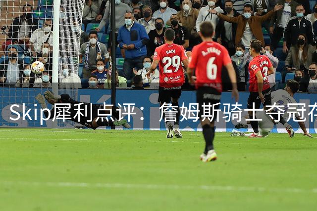 Skip犀利点评：詹姆斯骑士夺冠存运气成分 重返热火前景存疑